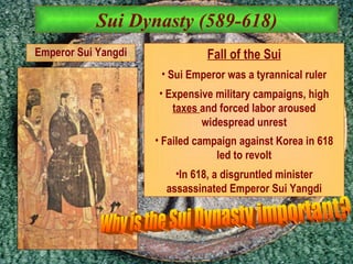 Sui Dynasty (589-618) Fall of the Sui Sui Emperor was a tyrannical ruler Expensive military campaigns, high  taxes  and forced labor aroused widespread unrest Failed campaign against Korea in 618 led to revolt In 618, a disgruntled minister assassinated Emperor Sui Yangdi Emperor Sui Yangdi Why is the Sui Dynasty important? 