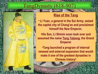 TangDynasty (618-907) Rise of the Tang Li Yuan, a general in the Sui Army, seized the capital city of Chang’an and proclaimed himself the New Emperor. His Son, Li Shimin soon took over and assumed the name  Tang Taizong , the Grand Emperor Tang launched a program of internal renewal and external expansion that would make it one of the greatest dynasties in Chinese history! 