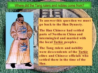 To answer this question we must go back to the Han Dynasty. The Han Chinese had settled parts of Northern China and intermingled and married with the local  Turkic  peoples. The Tang rulers and nobility were descendents of the  Turkic  elites and Chinese officials who settled there in the time of the Han. Where did the Tang rulers and nobles come from? 