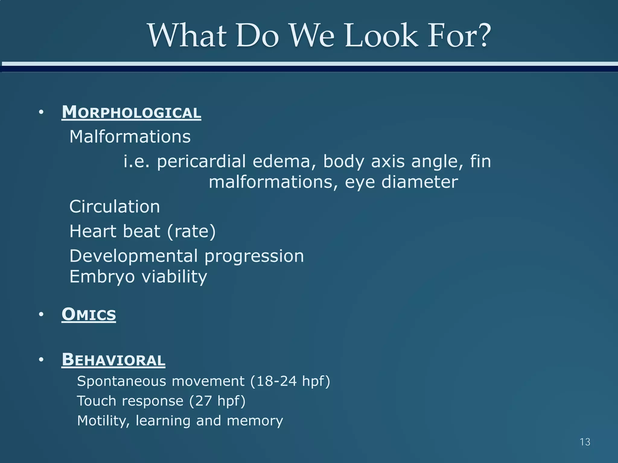 What Do We Look For?
• MORPHOLOGICAL
Malformations
i.e. pericardial edema, body axis angle, fin
malformations, eye diameter
Circulation
Heart beat (rate)
Developmental progression
Embryo viability
• OMICS
• BEHAVIORAL
Spontaneous movement (18-24 hpf)
Touch response (27 hpf)
Motility, learning and memory
13
 