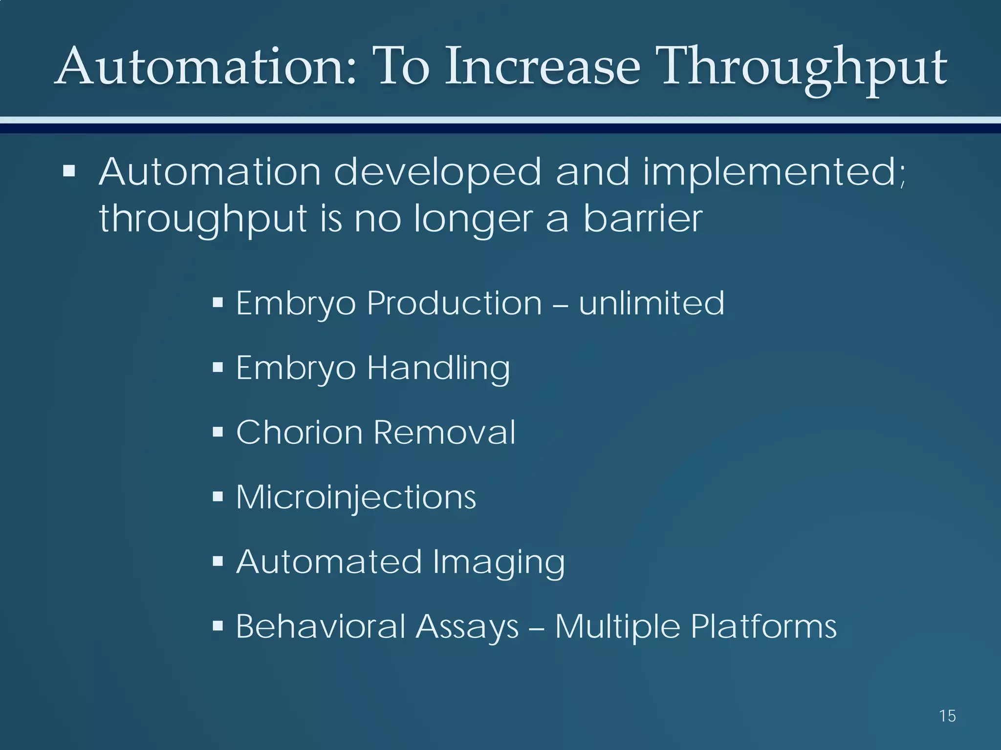 Automation: To Increase Throughput
15
 Automation developed and implemented;
throughput is no longer a barrier
 Embryo Production – unlimited
 Embryo Handling
 Chorion Removal
 Microinjections
 Automated Imaging
 Behavioral Assays – Multiple Platforms
 