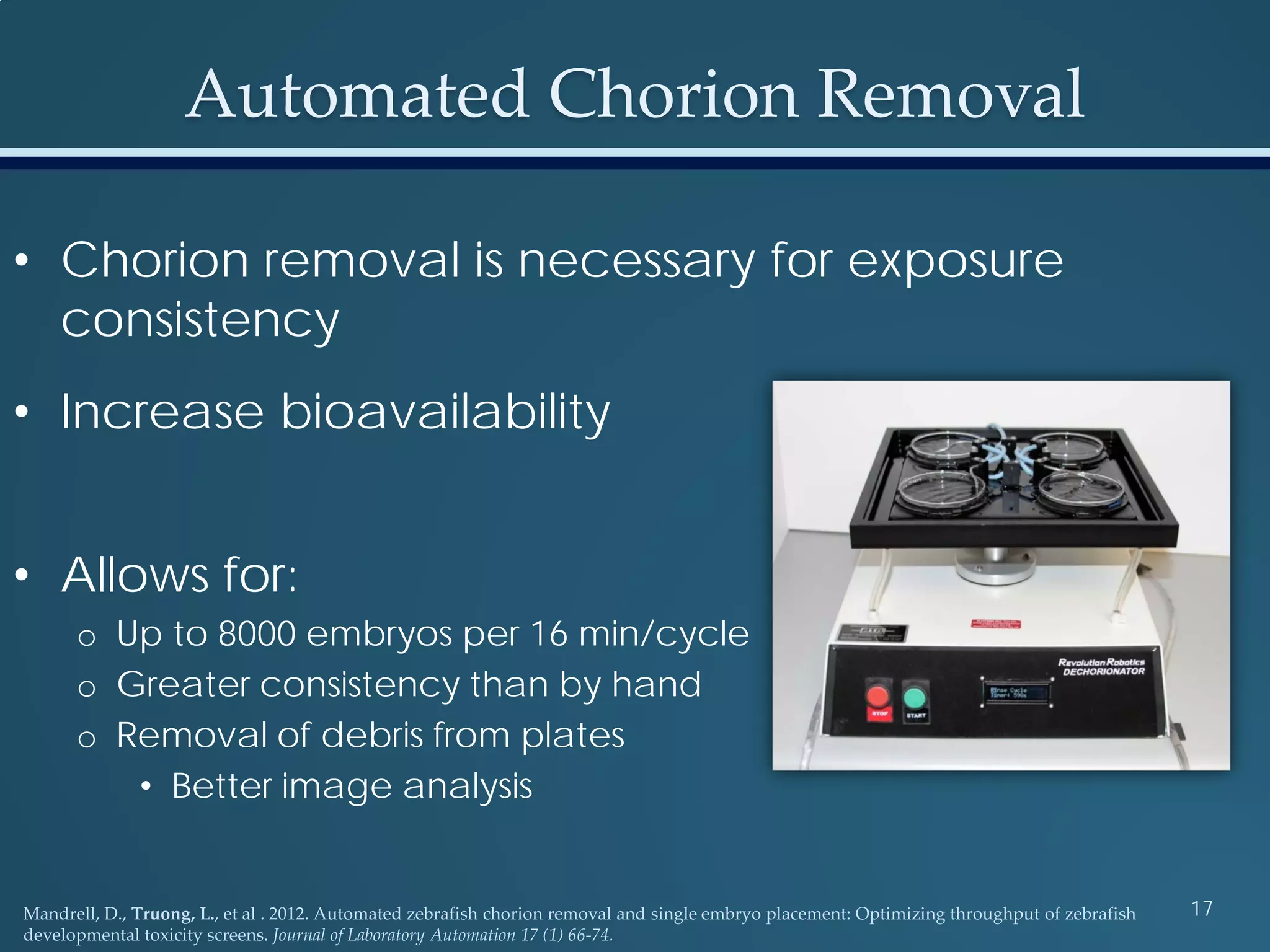 • Chorion removal is necessary for exposure
consistency
• Increase bioavailability
• Allows for:
o Up to 8000 embryos per 16 min/cycle
o Greater consistency than by hand
o Removal of debris from plates
• Better image analysis
Mandrell, D., Truong, L., et al . 2012. Automated zebrafish chorion removal and single embryo placement: Optimizing throughput of zebrafish
developmental toxicity screens. Journal of Laboratory Automation 17 (1) 66-74.
17
Automated Chorion Removal
 
