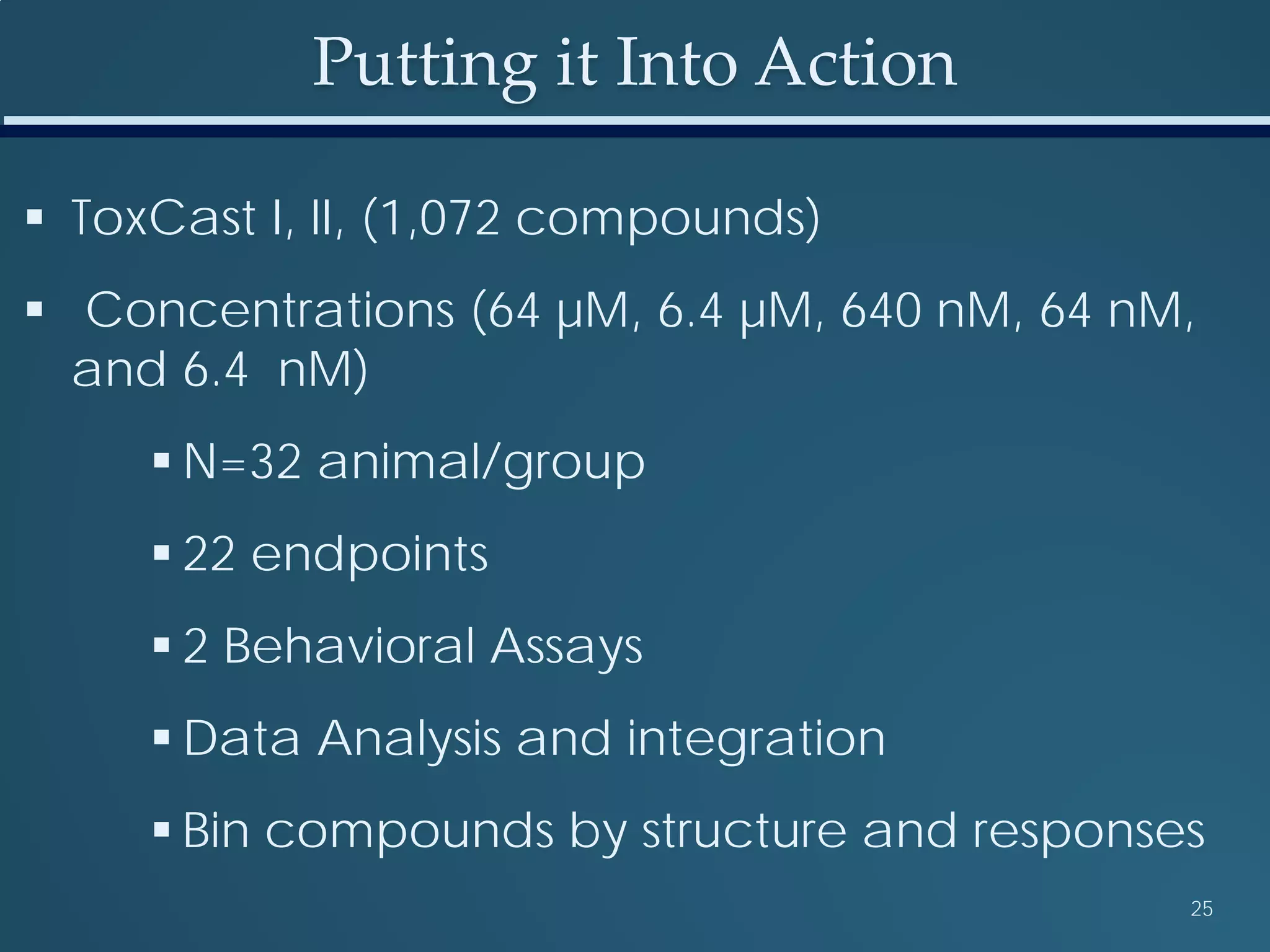Putting it Into Action
25
 ToxCast I, II, (1,072 compounds)
 Concentrations (64 µM, 6.4 µM, 640 nM, 64 nM,
and 6.4 nM)
 N=32 animal/group
 22 endpoints
 2 Behavioral Assays
 Data Analysis and integration
 Bin compounds by structure and responses
 
