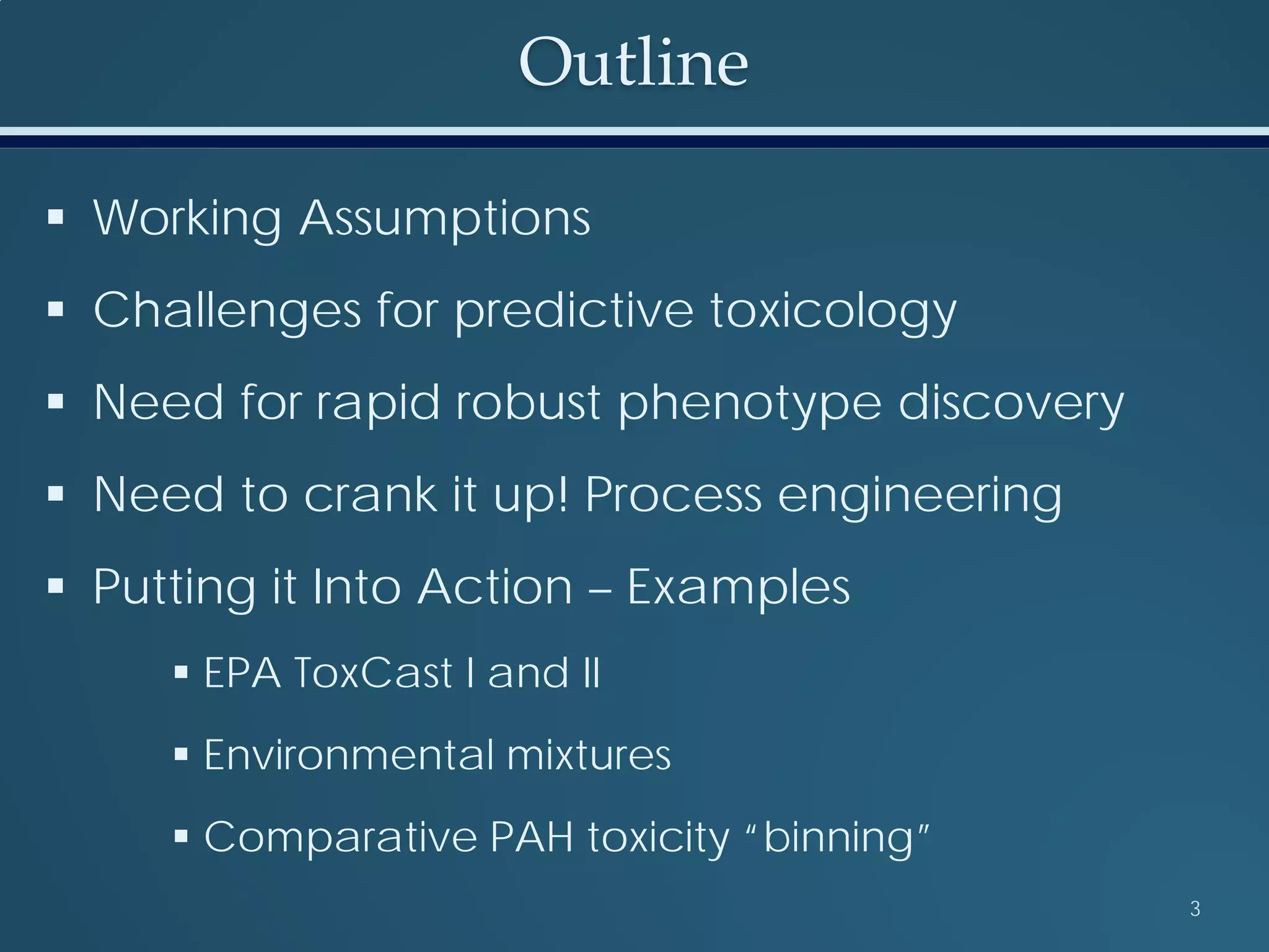 Outline
 Working Assumptions
 Challenges for predictive toxicology
 Need for rapid robust phenotype discovery
 Need to crank it up! Process engineering
 Putting it Into Action – Examples
 EPA ToxCast I and II
 Environmental mixtures
 Comparative PAH toxicity “binning”
3
 