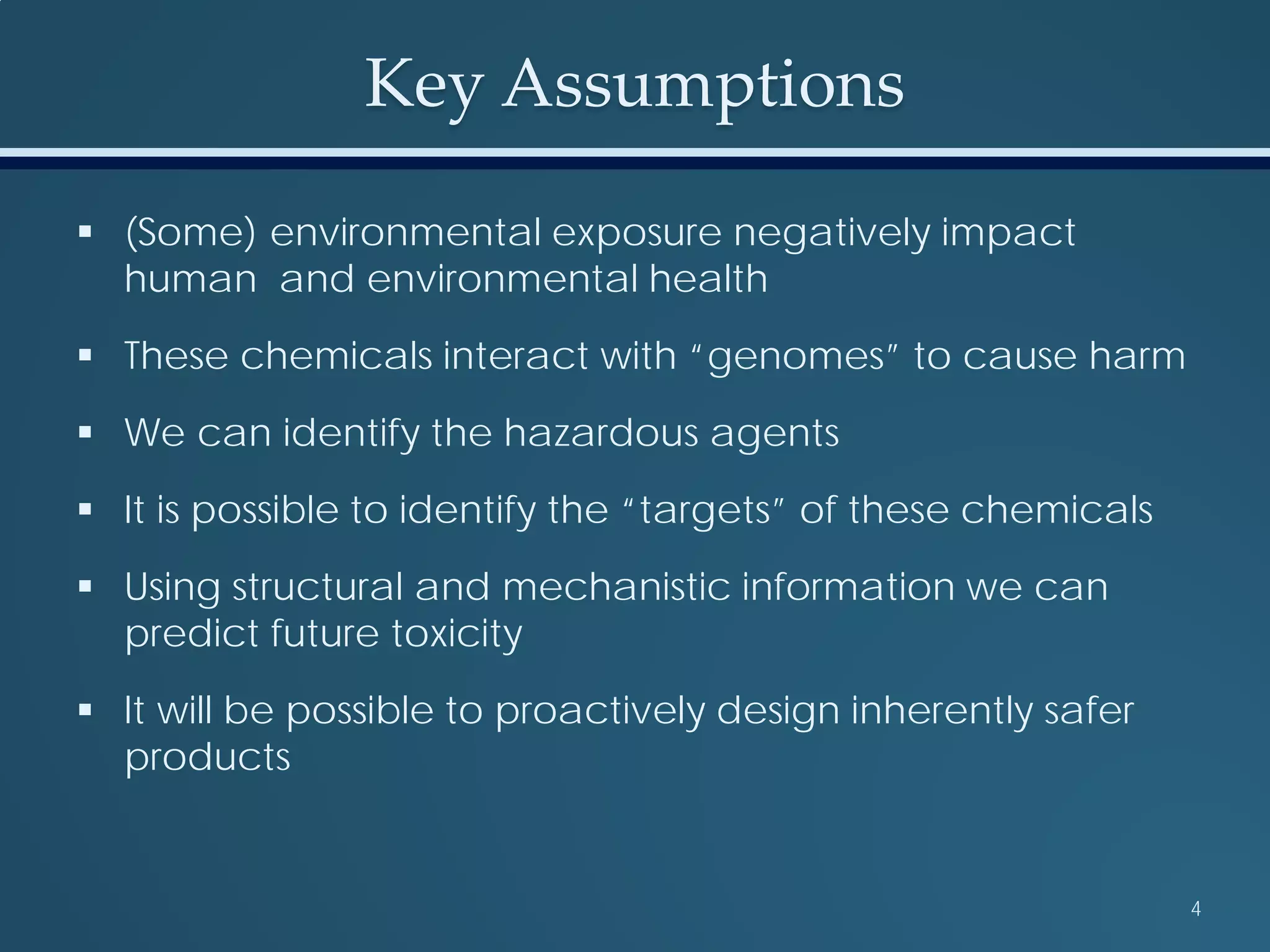 Key Assumptions
 (Some) environmental exposure negatively impact
human and environmental health
 These chemicals interact with “genomes” to cause harm
 We can identify the hazardous agents
 It is possible to identify the “targets” of these chemicals
 Using structural and mechanistic information we can
predict future toxicity
 It will be possible to proactively design inherently safer
products
4
 