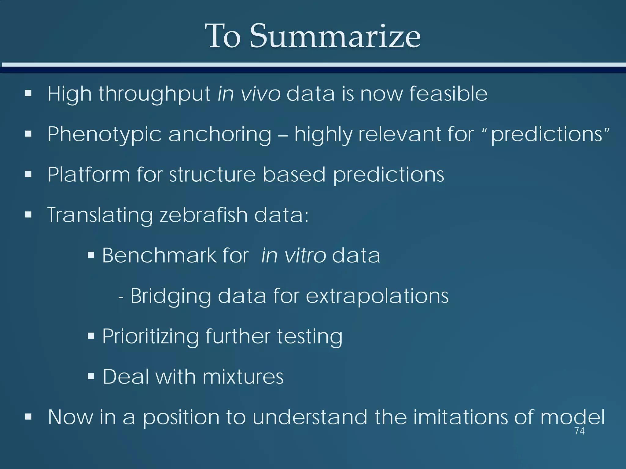 To Summarize
 High throughput in vivo data is now feasible
 Phenotypic anchoring – highly relevant for “predictions”
 Platform for structure based predictions
 Translating zebrafish data:
 Benchmark for in vitro data
- Bridging data for extrapolations
 Prioritizing further testing
 Deal with mixtures
 Now in a position to understand the imitations of model74
 