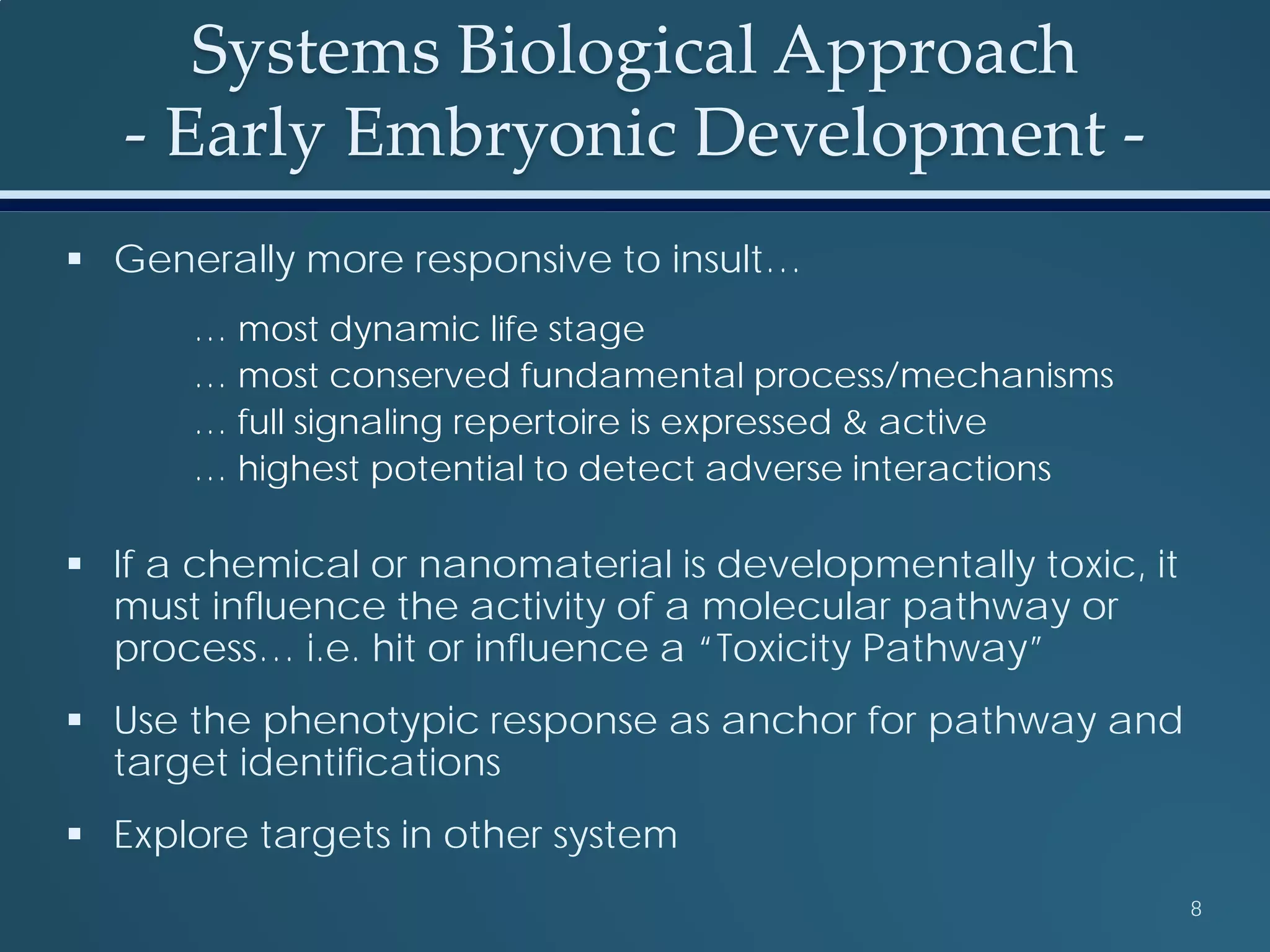 Systems Biological Approach
- Early Embryonic Development -
 Generally more responsive to insult…
… most dynamic life stage
… most conserved fundamental process/mechanisms
… full signaling repertoire is expressed & active
… highest potential to detect adverse interactions
 If a chemical or nanomaterial is developmentally toxic, it
must influence the activity of a molecular pathway or
process… i.e. hit or influence a “Toxicity Pathway”
 Use the phenotypic response as anchor for pathway and
target identifications
 Explore targets in other system
8
 
