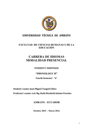 1
UNIVERSIDAD TÉCNICA DE AMBATO
FACULTAD DE CIENCIAS HUMANAS Y DE LA
EDUCACIÓN
CARRERA DE IDIOMAS
MODALIDAD PRESENCIAL
STUDENT’S PORTFOLIO
“PHONOLOGY II”
Fourth Semester “A”
Student´s name: Juan Miguel Tanguil Chiles
Professor´s name: Lcd. Mg. Ruth Elizabeth Infante Paredes
AMBATO – ECUADOR
Octubre 2015 - Marzo 2016
 