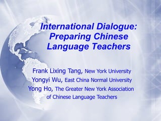International Dialogue: Prepar ing   Chinese Language T eachers Frank Lixing Tang ,  New York University Yongyi Wu,  East China Normal University Yong Ho,  The Greater New York Association  of Chinese Language Teachers 
