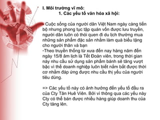 I. Môi trường vĩ mô: 1. Các yếu tố văn hóa xã hội: - Cuộc sống của người dân Việt Nam ngày càng tiến bộ nhưng phong tục tập quán vốn được lưu truyền, người dân luôn có thói quen đi du lịch thường mua những sản phẩm đặc sản nhằm làm quà biếu tặng cho người thân và bạn Theo truyền thống từ xưa đến nay hàng năm đến ngày 15/8 âm lịch là Tết Đoàn viên, trong thời gian này nhu cầu sử dụng sản phẩm bánh sẽ tăng vượt bậc vì thế doanh nghiệp luôn biết nắm bắt được thời cơ nhằm đáp ứng được nhu cầu thị yếu của người tiêu dùng. => Các yếu tố này có ảnh hưởng đến yếu tố đầu ra của Cty Tân Huê Viên. Bởi vì thông qua các yếu này Cty có thể bán được nhiều hàng giúp doanh thu của Cty tăng lên. 