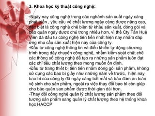 3. Khoa học kỹ thuật công nghệ: Ngày nay công nghệ trong các nghành sản xuất ngày càng phát triển , yêu cầu về chất lượng ngày càng được nâng cao, đặc biệt là công nghệ chế biến từ khâu sản xuất, đóng gói và bảo quản ngày được chú trọng nhiều hơn, vì thế Cty Tân Huê Viên đã đầu tư công nghệ tiên tiến nhất hiện nay nhằm đáp ứng nhu cầu sản xuất hiện nay của công ty. Đầu tư công nghệ thông tin và điểu khiển tự động chương trình trong dây chuyền công nghệ, nhằm kiểm soát chặt chẽ các thông số công nghệ để tạo ra những sản phẩm luôn đạt các chỉ tiêu chất lượng theo mong muốn ổn định. -Đầu tư trang thiết bị tiên tiến nhằm đóng gói sản phẩm, không sử dụng các bao bì giấy như những năm về trước,  hiện nay bao bì của công ty đã ngày càng bắt mắt và bảo đảm an toàn vệ sinh cho sản phầm, ngoài ra việc thay đổi bao bì còn giúp cho bảo quản san phẩm được thời gian dài hơn. Thay đổi công nghệ quản lý chất lượng sản phẩm theo đối tượng sản phẩm sang quản lý chất lượng theo hệ thống khoa học HACCP 