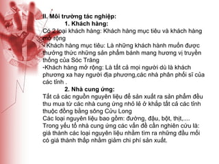 II. Môi trường tác nghiệp: 1. Khách hàng: Có 2 loại khách hàng: Khách hàng mục tiêu và khách hàng mở rộng - Khách hàng mục tiêu: Là những khách hành muốn được thưởng thức những sản phẩm bánh mang hương vị truyền thống của Sóc Trăng Khách hàng mở rộng: Là tất cả mọi người dù là khách phương xa hay người địa phương,các nhà phân phối sĩ của các tỉnh . 2. Nhà cung ứng: Tất cả các nguồn nguyên liệu để sản xuất ra sản phẩm đều thu mua từ các nhà cung ứng nhỏ lẻ ở khắp tất cả các tỉnh thuộc đồng bằng sông Cửu Long Các loại nguyên liệu bao gồm: đường, đậu, bột, thịt,.... Trong yếu tố nhà cung ứng các vấn đề cần nghiên cứu là: giá thành các loại nguyên liệu nhằm tìm ra những đầu mối có giá thành thấp nhằm giảm chi phí sản xuất. 