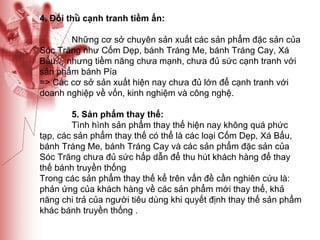 4. Đối thủ cạnh tranh tiềm ẩn: Những cơ sở chuyên sản xuất các sản phẩm đặc sản của Sóc Trăng như Cốm Dẹp, bánh Tráng Me, bánh Tráng Cay, Xá Bấu… nhưng tiềm năng chưa mạnh, chưa đủ sức cạnh tranh với sản phẩm bánh Pía => Các cơ sở sản xuất hiện nay chưa đủ lớn để cạnh tranh với doanh nghiệp về vốn, kinh nghiệm và công nghệ. 5. Sản phẩm thay thế:  Tình hình sản phẩm thay thế hiện nay không quá phức tạp, các sản phẩm thay thế có thể là các loại Cốm Dẹp, Xá Bấu, bánh Tráng Me, bánh Tráng Cay và các sản phẩm đặc sản của Sóc Trăng chưa đủ sức hấp dẫn để thu hút khách hàng để thay thế bánh truyền thống  Trong các sản phẩm thay thế kể trên vấn đề cần nghiên cứu là: phản ứng của khách hàng về các sản phẩm mới thay thế, khả năng chi trả của người tiêu dùng khi quyết định thay thế sản phẩm khác bánh truyền thống . 