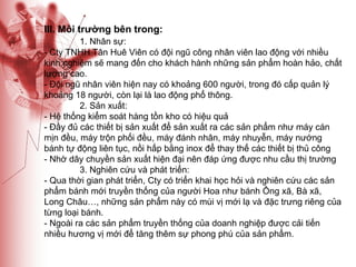 III. Môi trường bên trong: 1. Nhân sự: - Cty TNHH Tân Huê Viên có đội ngũ công nhân viên lao động với nhiều kinh nghiệm sẽ mang đến cho khách hành những sản phẩm hoàn hảo, chất lượng cao. - Đội ngũ nhân viên hiện nay có khoảng 600 người, trong đó cấp quản lý khoảng 18 người, còn lại là lao động phổ thông. 2. Sản xuất: - Hệ thống kiểm soát hàng tồn kho có hiệu quả - Đầy đủ các thiết bị sản xuất để sản xuất ra các sản phẩm như máy cán mịn đều, máy trộn phối đều, máy đánh nhân, máy nhuyễn, máy nướng bánh tự động liên tục, nồi hấp bằng inox để thay thế các thiết bị thủ công  - Nhờ dây chuyền sản xuất hiện đại nên đáp ứng được nhu cầu thị trường 3. Nghiên cứu và phát triển: - Qua thời gian phát triển, Cty có triển khai học hỏi và nghiên cứu các sản phẩm bánh mới truyền thống của người Hoa như bánh Ông xã, Bà xã, Long Châu…, những sản phẩm này có mùi vị mới lạ và đặc trưng riêng của từng loại bánh. - Ngoài ra các sản phẩm truyền thống của doanh nghiệp được cải tiến nhiều hương vị mới để tăng thêm sự phong phú của sản phẩm. 