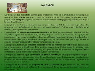 LA RELIGION


•   Las religiones han necesitado templos para celebrar sus ritos. En el cristianismo, por ejemplo, el
    templo se llama iglesia porque es el lugar de encuentro de los fieles. Otros templos con nombre
    propio son la mezquita, lugar de oración de los musulmanes, la sinagoga, del judaísmo, o la stupa y
    la pagoda del budismo.
•   La religión es un fenómeno universal que surge por la necesidad de encontrar respuestas a las
    preguntas más profundas del ser humano: ¿de dónde venimos? ¿Cuál es nuestra finalidad en el
    mundo? ¿Hay algo más allá de la muerte?
•   La religión es un conjunto de creencias o dogmas, es decir, es un sistema de ‘verdades’ que los
    creyentes aceptan por medio de la fe, sin dejar lugar a la duda o la discusión. Por ejemplo, los
    musulmanes creen en Alá, como el único Dios, y en Mahoma como su enviado o profeta; los judíos y
    los cristianos creen que el mundo fue creado por Dios; los cristianos creen que el hijo de Dios se
    encarnó en Jesucristo para salvar a los seres humanos del pecado.
•   La religión es, también, un conjunto de sentimientos de veneración y temor hacia la divinidad.
    Los creyentes, ante la grandeza de Dios, se sienten pequeños y débiles, lo que les produce cierto
    temor, pero también, un enorme respeto y una gran admiración hacia este ser supremo. Estos
    sentimientos suelen expresarse en oraciones, ritos o ceremonias.
•   La religión es, en tercer lugar, un conjunto de normas morales, un catálogo de reglas que obligan a
    los creyentes a hacer ciertas cosas y que les prohíben hacer otras. Estas normas o mandamientos
    proceden de la autoridad divina y son las que organizan, no solo la vida de los creyentes, sino
    también la de sus sociedades.
•   La religión es, finalmente, un conjunto de ritos y ceremonias por medio de las cuales los
    creyentes dan culto a la divinidad, es decir, expresan de forma externa su amor, su respeto y su
    veneración a Dios.
 