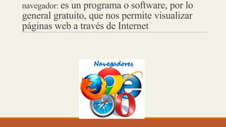 navegador: es un programa o software, por lo
general gratuito, que nos permite visualizar
páginas web a través de Internet