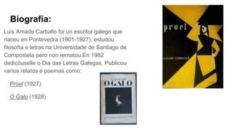 Biografía:
Luis Amado Carballo foi un escritor galego que
naceu en Pontevedra (1901-1927), estudou
filosofía e letras na Universidade de Santiago de
Compostela pero non rematou.En 1982
dedicóuselle o Dia das Letras Galegas. Publicou
varios relatos e poemas como:
Proel (1927)
O Galo (1928)
 