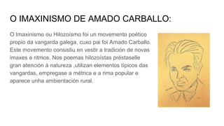 O IMAXINISMO DE AMADO CARBALLO:
O Imaxinismo ou Hilozoísmo foi un movemento poético
propio da vangarda galega, cuxo pai foi Amado Carballo.
Este movemento consistiu en vestir a tradición de novas
imaxes e ritmos. Nos poemas hilozoístas préstaselle
gran atención á natureza ,utilizan elementos típicos das
vangardas, empregase a métrica e a rima popular e
aparece unha ambientación rural.
 