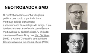 NEOTROBADORISMO
O Neotrobadorismo é unha vangarda
poética que xurdiu a partir da lírica
medieval galaico-portuguesa,
especialmente das cantigas de amigo. Esta
tendencia tamen é coñecida como Escola
medievalista ou cancioneirista. O iniciador
da escola é Bouza Brey con Nao Senlleira
(1933) e Alvaro Cunqueiro que publicou
Cantiga nova que se chama ribeira (1933)
 