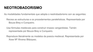 NEOTROBADORISMO
As modalidades fundamentais que adopta o neotrobadorismo son as seguintes:
Recrea as estructuras e os procedementos paralelísticos. Representada por
Bouza Brey e Cunqueiro.
Usa fórmulas medievais para construir imaxes vangardistas. Tamén
representada por Bouza Brey e Cunqueiro.
Reproduce literalmente os modelos da poesía medieval. Representada por
Xose Mª Álvarez Blázquez.
 