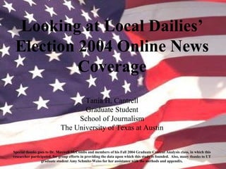 Looking at Local Dailies’
Election 2004 Online News
Coverage
Tania H. Cantrell
Graduate Student
School of Journalism
The University of Texas at Austin
Special thanks goes to Dr. Maxwell McCombs and members of his Fall 2004 Graduate Content Analysis class, in which this
researcher participated, for group efforts in providing the data upon which this study is founded. Also, many thanks to UT
graduate student Amy Schmitz-Weiss for her assistance with the methods and appendix.
 