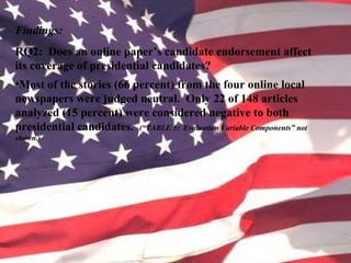 Findings:
RQ2: Does an online paper’s candidate endorsement affect
its coverage of presidential candidates?
•Most of the stories (66 percent) from the four online local
newspapers were judged neutral. Only 22 of 148 articles
analyzed (15 percent) were considered negative to both
presidential candidates. (“TABLE 5: Evaluation Variable Components” not
shown.)
 