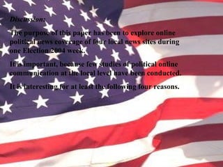 Discussion:
The purpose of this paper has been to explore online
political news coverage of four local news sites during
one Election 2004 week.
It is important, because few studies of political online
communication at the local level have been conducted.
It is interesting for at least the following four reasons.
 
