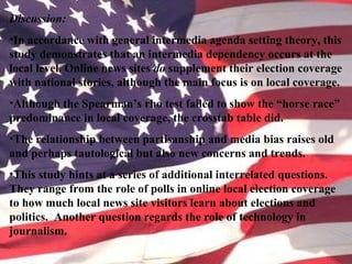 Discussion:
•In accordance with general intermedia agenda setting theory, this
study demonstrates that an intermedia dependency occurs at the
local level. Online news sites do supplement their election coverage
with national stories, although the main focus is on local coverage.
•Although the Spearman’s rho test failed to show the “horse race”
predominance in local coverage, the crosstab table did.
•The relationship between partisanship and media bias raises old
and perhaps tautological but also new concerns and trends.
•This study hints at a series of additional interrelated questions.
They range from the role of polls in online local election coverage
to how much local news site visitors learn about elections and
politics. Another question regards the role of technology in
journalism.
 