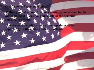 Conclusion & Recommendations:
•Online journalism must be more seriously considered for its
role in political discourse, principally in the dynamic
democratic process.
• Local news site political news coverage deserves its
opportunity in the media analysis spotlight.
 