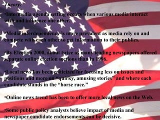 Theory:
•Intermedia agenda setting occurs when various media interact
with and influence one other.
•Media interdependency is more prevalent as media rely on and
compete with each other to get information to their publics.
•By Election 2000, about twice as many leading newspapers offered
separate online election sections than in 1996.
•Local news has been criticized for focusing less on issues and
positions and more on “quirky, amusing stories” and where each
candidate stands in the “horse race.”
•Online news trend has been to offer more local news on the Web.
•Some public policy analysts believe impact of media and
newspaper candidate endorsements can be decisive.
 