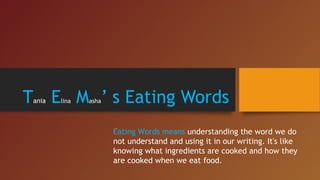 Tania Elina Masha’ s Eating Words
Eating Words means understanding the word we do
not understand and using it in our writing. It's like
knowing what ingredients are cooked and how they
are cooked when we eat food.
 