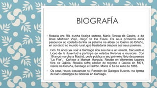 BIOGRAFÍA
◦ Rosalía era filla dunha fidalga solteira, María Teresa de Castro, e de
Xosé Martínez Viojo, crego de Iria Flavia. Os seus primeiros anos
pasounos ao coidado dunha tía paterna na aldea de Castro do Ortoño,
en contacto co mundo rural, que trasladaría despois aos seus poemas.
◦ Con 15 anos vai vivir a Santiago coa súa nai e alí estuda, frecuenta o
Liceo de la Juventud e participa en veladas literarias e musicais. Con
19 anos marcha a Madrid, onde publica o seu primeiro libro de poemas
"La Flor". Coñece a Manuel Murguía. Reside en diferentes lugares
fóra de Galicia. Rosalía sofre cáncer de regreso a Galicia en 1871,
reside na Coruña, Santiago e Padrón. Morre o 14 de xullo de 1885.
◦ Os seus restos descansan no Panteón de Galegos Ilustres, na Igrexa
de San Domingos de Bonaval en Santiago.
 