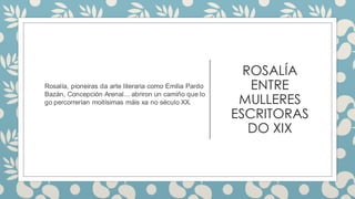 ROSALÍA
ENTRE
MULLERES
ESCRITORAS
DO XIX
Rosalía, pioneiras da arte literaria como Emilia Pardo
Bazán, Concepción Arenal... abriron un camiño que lo
go percorrerían moitísimas máis xa no século XX.
 