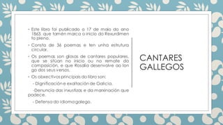 CANTARES
GALLEGOS
◦ Este libro foi publicado o 17 de maio do ano
1863, que tamén marca o inicio do Rexurdimen
to pleno.
◦ Consta de 36 poemas e ten unha estrutura
circular.
◦ Os poemas son glosas de cantares populares,
que se sitúan no inicio ou no remate da
composición, e que Rosalía desenvolve ao lon
go dos seus versos.
◦ Os obxectivos principais do libro son:
- Dignificación e exaltación de Galicia.
-Denuncia das inxustizas e da marxinación que
padece.
- Defensa do idioma galego.
 