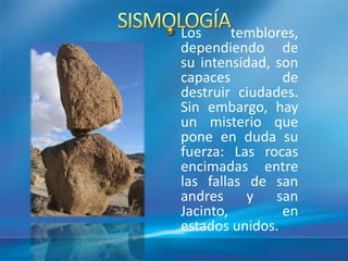 Los temblores,
dependiendo de
su intensidad, son
capaces de
destruir ciudades.
Sin embargo, hay
un misterio que
pone en duda su
fuerza: Las rocas
encimadas entre
las fallas de san
andres y san
Jacinto, en
estados unidos.
 