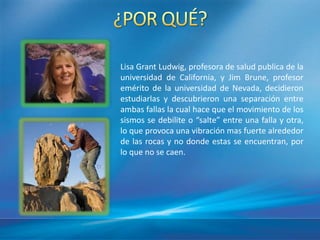 Lisa Grant Ludwig, profesora de salud publica de la
universidad de California, y Jim Brune, profesor
emérito de la universidad de Nevada, decidieron
estudiarlas y descubrieron una separación entre
ambas fallas la cual hace que el movimiento de los
sismos se debilite o “salte” entre una falla y otra,
lo que provoca una vibración mas fuerte alrededor
de las rocas y no donde estas se encuentran, por
lo que no se caen.
 