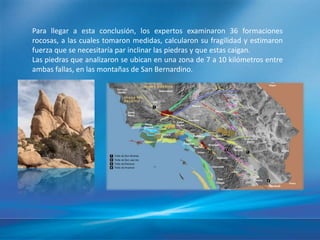Para llegar a esta conclusión, los expertos examinaron 36 formaciones
rocosas, a las cuales tomaron medidas, calcularon su fragilidad y estimaron
fuerza que se necesitaría par inclinar las piedras y que estas caigan.
Las piedras que analizaron se ubican en una zona de 7 a 10 kilómetros entre
ambas fallas, en las montañas de San Bernardino.
 