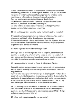 Cuando creamos un documento en Google Docs, estamos constantemente
editándolo y guardándolo. Y puede llegar el momento en el que nos interese
recuperar la versión que teníamos hace un par de días antes de que la
modificase un colaborador, o simplemente echarle un vistazo.
Pues eso precisamente son las Revisiones de Google Docs.
Las Revisiones de un documento forman un historial de sus versiones
anterior es, copias del documento, pero antiguas
.En ellas también aparecen las modificaciones hechas por nuestros
colaboradores, si es un documento compartido.

10. ¿Es posible guardar y exportar copias fácilmente a otros formatos?

Otra opción de la que disponemos, es descargar el documento a nuestro
disco duro, pudiéndolo editar después con otros programas.
Primero debemos elegir cómo lo guardaremos. Para ello debemos tener en
cuenta qué vamos a hacer después con el documento y de qué programas
disponemos para leerlo o modificarlo.

11. ¿Cómo organizar documentos en Google docs?

En Google Docs es posible organizar todo en carpetas, de forma simple:
consiste en arrastrar y soltar en tantas carpetas como sea necesario. De
esta manera, un mismo documento puede pertenecer a varios proyectos, sin
necesidad de duplicarse en cada carpeta en la que se copie

12. Puedes publicar un trabajo en forma de página web? Explica.

Es posible publicar documentos en internet, con un solo clic, como páginas
web de aspecto normal y sin tener que aprender nada nuevo ni contratar
ningún servicio.
Publicar como una página web: veremos que se despliega otra ventana donde
se abre la posibilidad de publicar el documento, y también de automatizar la
publicación de las actualizaciones. Seleccionando la casilla correspondiente,
el sistema se encarga de volver a publicar automáticamente cada vez que
realizamos algún cambio a través de la edición de un documento

13. ¿Es posible publicar documentos en internet, con un solo clic? Explica
Para publicar tus archivos en internet debes tocar en boton compartir-
publicar a la web. Alli te apareceran los enlaces de codigo HTML y Codigo
embeb para publicarlos en Internet

14. ¿Cómo controla quiénes pueden ver una página ?
 