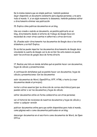 De la misma manera que es simple publicar, también podemos
dejar disponible un documento solamente para algunas personas, y no para
todo el mundo. Y, si en algún momento lo deseamos, también podemos editar
o directamente eliminar esa publicación

15. Explica cómo publicas documentos en un blog.

Una vez creado o subido un documento, es posible publicarlo en un
blog, directamente desde el entorno de trabajo de Google Docs sin
necesidad de crear otras cuentas ni adherirse a otros servicios

16. ¿Puedes subir directamente tus documentos de Google docs a los sitios
slideshare y scribd? Explica.

En scribd se puede importar los documentos directamente de Google docs
vinculando la cuenta de Google con la de scribd. De esta manera se puede
subir los archivos de google docs de forma directa



17. Realiza una lista en donde detalles qué es posible hacer con documentos,
hojas de cálculo y presentaciones.

A continuación detallamos qué es posible hacer con documentos, hojas de
cálculo y presentaciones :Con los documentos

subir documentos de Word, OpenOffice, RTF, HTML o texto (o crear
documentos desde el principio);

invitar a otros usuarios (por su dirección de correo electrónico) para que
puedan editar o ver los documentos y hojas de cálculo;

editar documentos online en forma colaborativa con otras personas;

ver el historial de revisiones de nuestros documentos y hojas de cálculo y
volver a cualquier versión

publicar documentos online para que estén disponibles para todo el mundo,
como páginas web o como documentos publicados en un blog;

descargar documentos en el escritorio como documentos de Word, de Open
Office
 