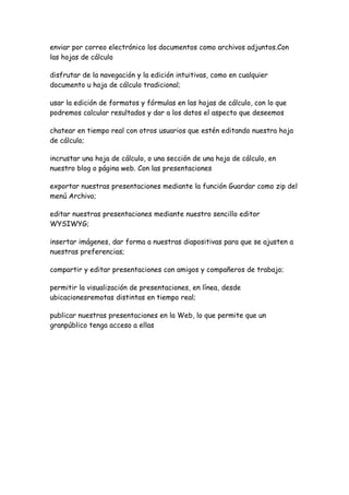 enviar por correo electrónico los documentos como archivos adjuntos.Con
las hojas de cálculo

disfrutar de la navegación y la edición intuitivas, como en cualquier
documento u hoja de cálculo tradicional;

usar la edición de formatos y fórmulas en las hojas de cálculo, con lo que
podremos calcular resultados y dar a los datos el aspecto que deseemos

chatear en tiempo real con otros usuarios que estén editando nuestra hoja
de cálculo;

incrustar una hoja de cálculo, o una sección de una hoja de cálculo, en
nuestro blog o página web. Con las presentaciones

exportar nuestras presentaciones mediante la función Guardar como zip del
menú Archivo;

editar nuestras presentaciones mediante nuestro sencillo editor
WYSIWYG;

insertar imágenes, dar forma a nuestras diapositivas para que se ajusten a
nuestras preferencias;

compartir y editar presentaciones con amigos y compañeros de trabajo;

permitir la visualización de presentaciones, en línea, desde
ubicacionesremotas distintas en tiempo real;

publicar nuestras presentaciones en la Web, lo que permite que un
granpúblico tenga acceso a ellas
 