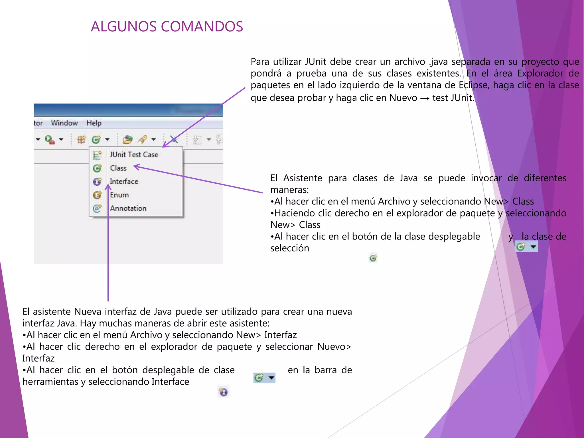 Para utilizar JUnit debe crear un archivo .java separada en su proyecto que
pondrá a prueba una de sus clases existentes. En el área Explorador de
paquetes en el lado izquierdo de la ventana de Eclipse, haga clic en la clase
que desea probar y haga clic en Nuevo → test JUnit.
El Asistente para clases de Java se puede invocar de diferentes
maneras:
•Al hacer clic en el menú Archivo y seleccionando New> Class
•Haciendo clic derecho en el explorador de paquete y seleccionando
New> Class
•Al hacer clic en el botón de la clase desplegable y la clase de
selección
El asistente Nueva interfaz de Java puede ser utilizado para crear una nueva
interfaz Java. Hay muchas maneras de abrir este asistente:
•Al hacer clic en el menú Archivo y seleccionando New> Interfaz
•Al hacer clic derecho en el explorador de paquete y seleccionar Nuevo>
Interfaz
•Al hacer clic en el botón desplegable de clase en la barra de
herramientas y seleccionando Interface
ALGUNOS COMANDOS
 
