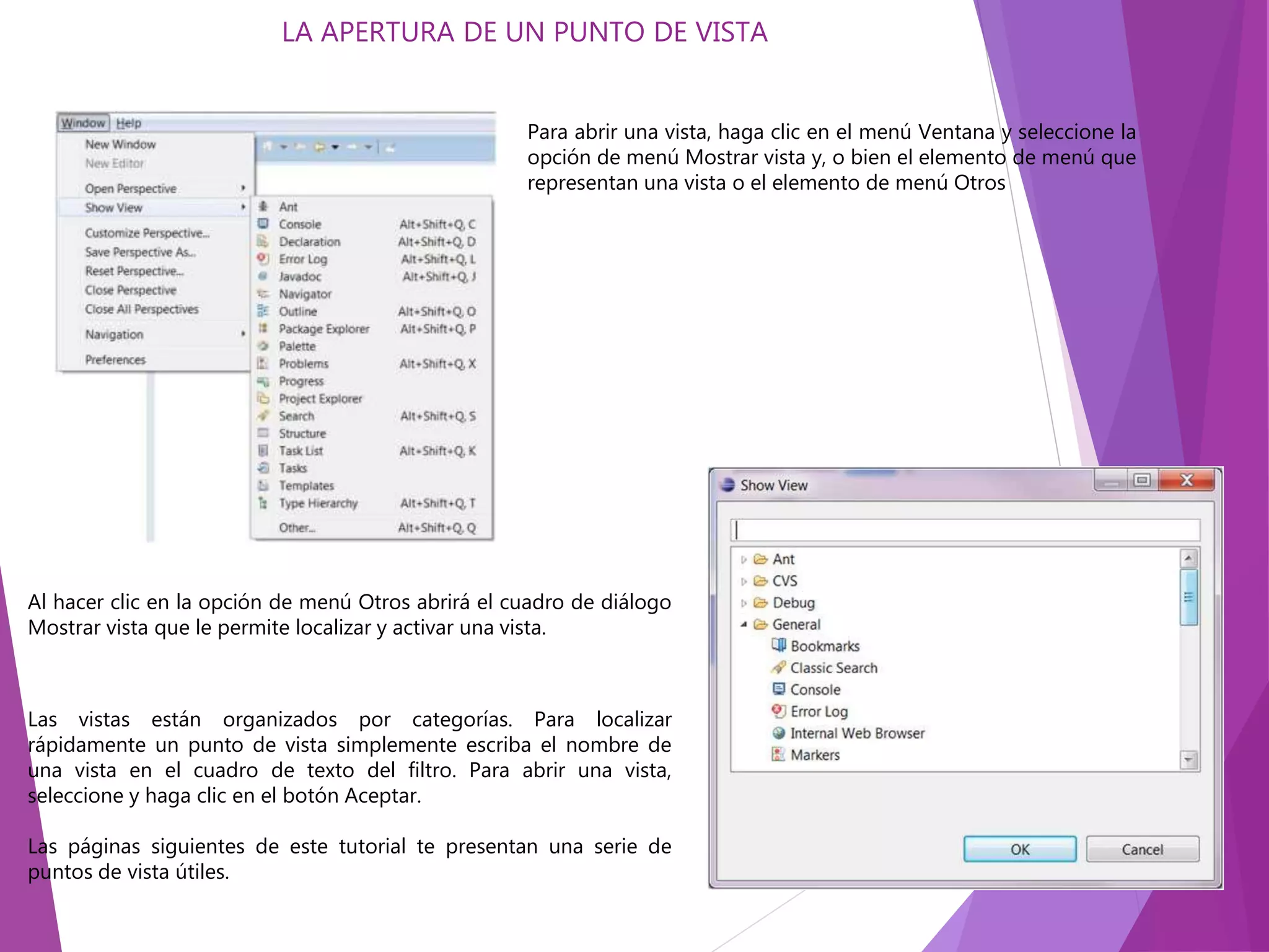 LA APERTURA DE UN PUNTO DE VISTA
Para abrir una vista, haga clic en el menú Ventana y seleccione la
opción de menú Mostrar vista y, o bien el elemento de menú que
representan una vista o el elemento de menú Otros
Al hacer clic en la opción de menú Otros abrirá el cuadro de diálogo
Mostrar vista que le permite localizar y activar una vista.
Las vistas están organizados por categorías. Para localizar
rápidamente un punto de vista simplemente escriba el nombre de
una vista en el cuadro de texto del filtro. Para abrir una vista,
seleccione y haga clic en el botón Aceptar.
Las páginas siguientes de este tutorial te presentan una serie de
puntos de vista útiles.
 