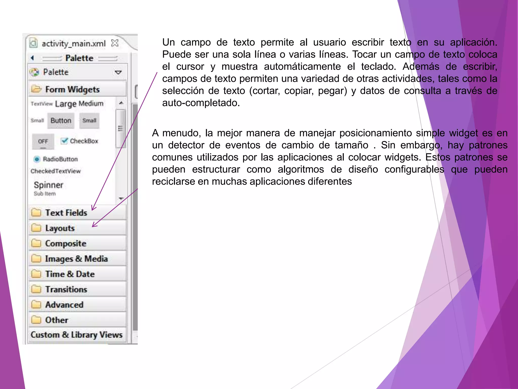 Un campo de texto permite al usuario escribir texto en su aplicación.
Puede ser una sola línea o varias líneas. Tocar un campo de texto coloca
el cursor y muestra automáticamente el teclado. Además de escribir,
campos de texto permiten una variedad de otras actividades, tales como la
selección de texto (cortar, copiar, pegar) y datos de consulta a través de
auto-completado.
A menudo, la mejor manera de manejar posicionamiento simple widget es en
un detector de eventos de cambio de tamaño . Sin embargo, hay patrones
comunes utilizados por las aplicaciones al colocar widgets. Estos patrones se
pueden estructurar como algoritmos de diseño configurables que pueden
reciclarse en muchas aplicaciones diferentes
 