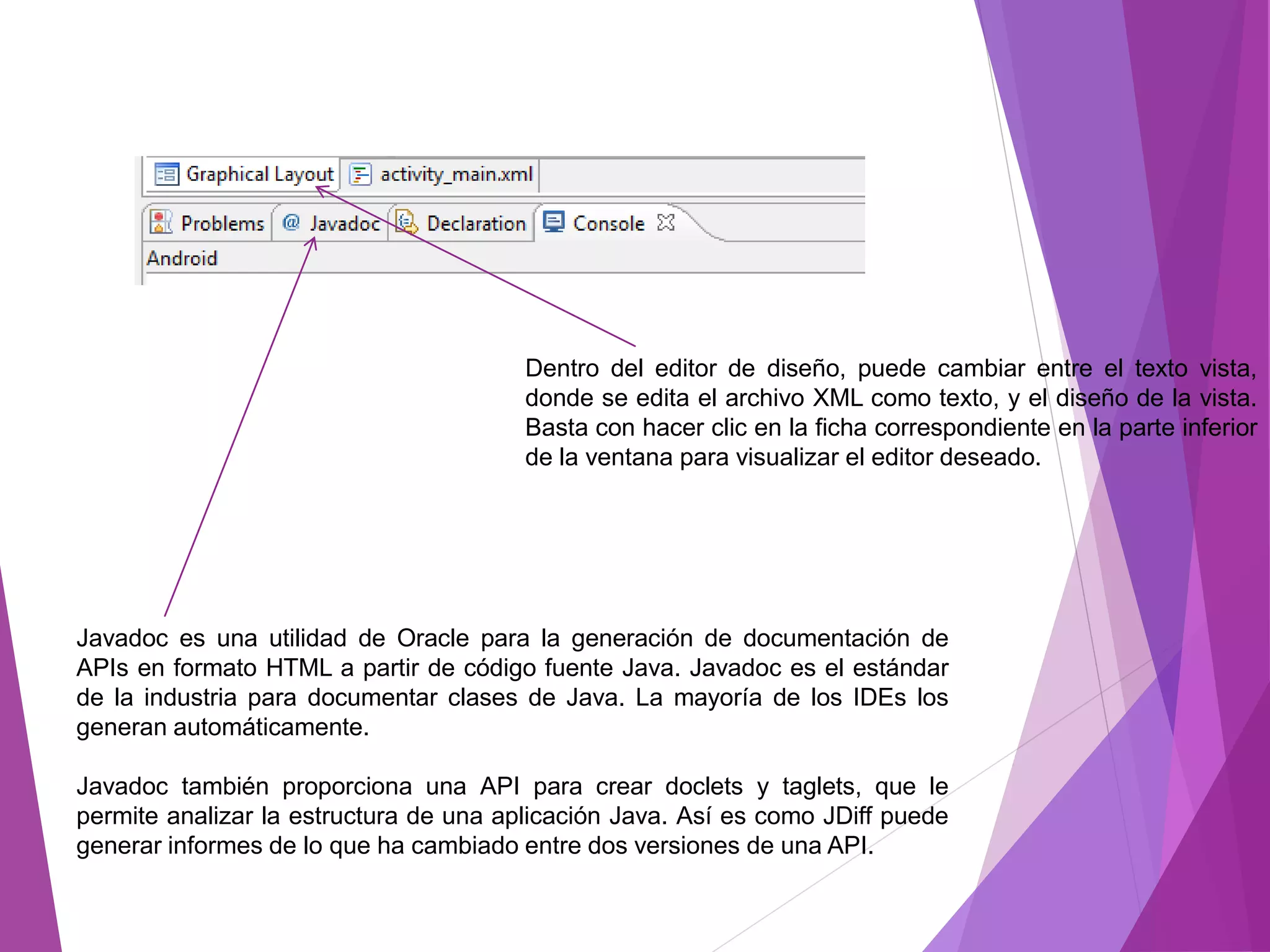 Dentro del editor de diseño, puede cambiar entre el texto vista,
donde se edita el archivo XML como texto, y el diseño de la vista.
Basta con hacer clic en la ficha correspondiente en la parte inferior
de la ventana para visualizar el editor deseado.
Javadoc es una utilidad de Oracle para la generación de documentación de
APIs en formato HTML a partir de código fuente Java. Javadoc es el estándar
de la industria para documentar clases de Java. La mayoría de los IDEs los
generan automáticamente.
Javadoc también proporciona una API para crear doclets y taglets, que le
permite analizar la estructura de una aplicación Java. Así es como JDiff puede
generar informes de lo que ha cambiado entre dos versiones de una API.
 