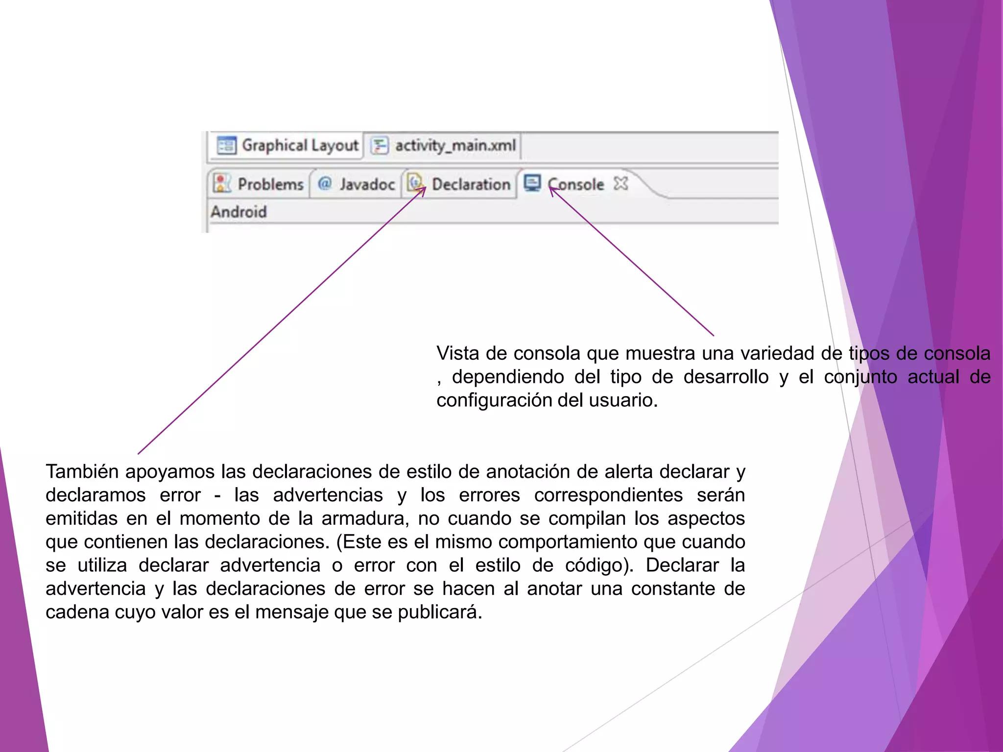 Vista de consola que muestra una variedad de tipos de consola
, dependiendo del tipo de desarrollo y el conjunto actual de
configuración del usuario.
También apoyamos las declaraciones de estilo de anotación de alerta declarar y
declaramos error - las advertencias y los errores correspondientes serán
emitidas en el momento de la armadura, no cuando se compilan los aspectos
que contienen las declaraciones. (Este es el mismo comportamiento que cuando
se utiliza declarar advertencia o error con el estilo de código). Declarar la
advertencia y las declaraciones de error se hacen al anotar una constante de
cadena cuyo valor es el mensaje que se publicará.
 
