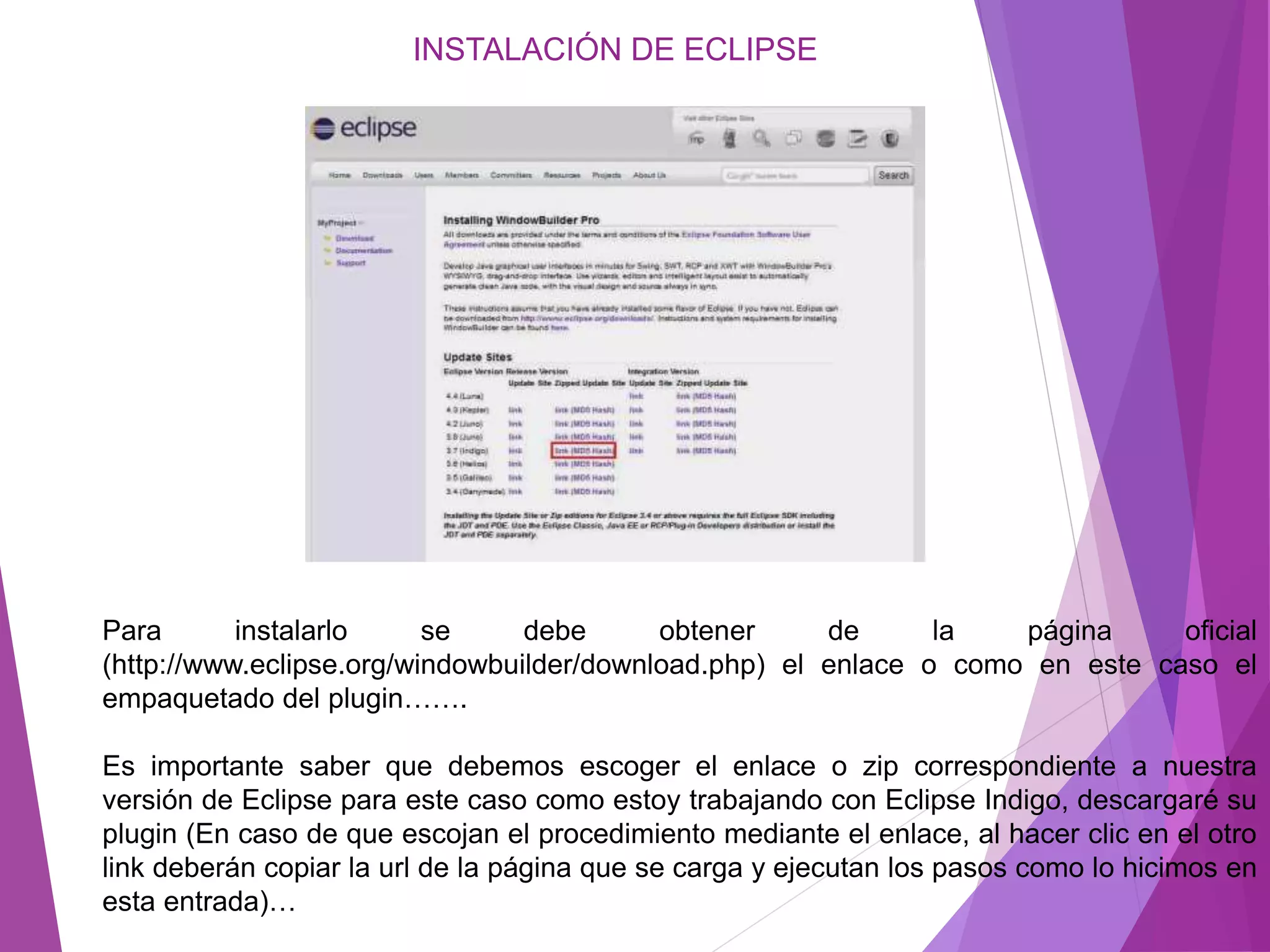INSTALACIÓN DE ECLIPSE
Para instalarlo se debe obtener de la página oficial
(http://www.eclipse.org/windowbuilder/download.php) el enlace o como en este caso el
empaquetado del plugin…….
Es importante saber que debemos escoger el enlace o zip correspondiente a nuestra
versión de Eclipse para este caso como estoy trabajando con Eclipse Indigo, descargaré su
plugin (En caso de que escojan el procedimiento mediante el enlace, al hacer clic en el otro
link deberán copiar la url de la página que se carga y ejecutan los pasos como lo hicimos en
esta entrada)…
 