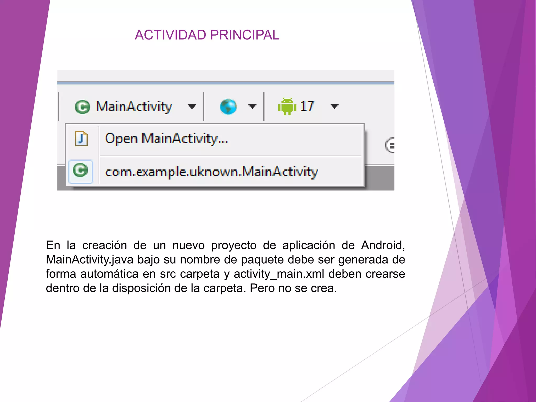 ACTIVIDAD PRINCIPAL
En la creación de un nuevo proyecto de aplicación de Android,
MainActivity.java bajo su nombre de paquete debe ser generada de
forma automática en src carpeta y activity_main.xml deben crearse
dentro de la disposición de la carpeta. Pero no se crea.
 
