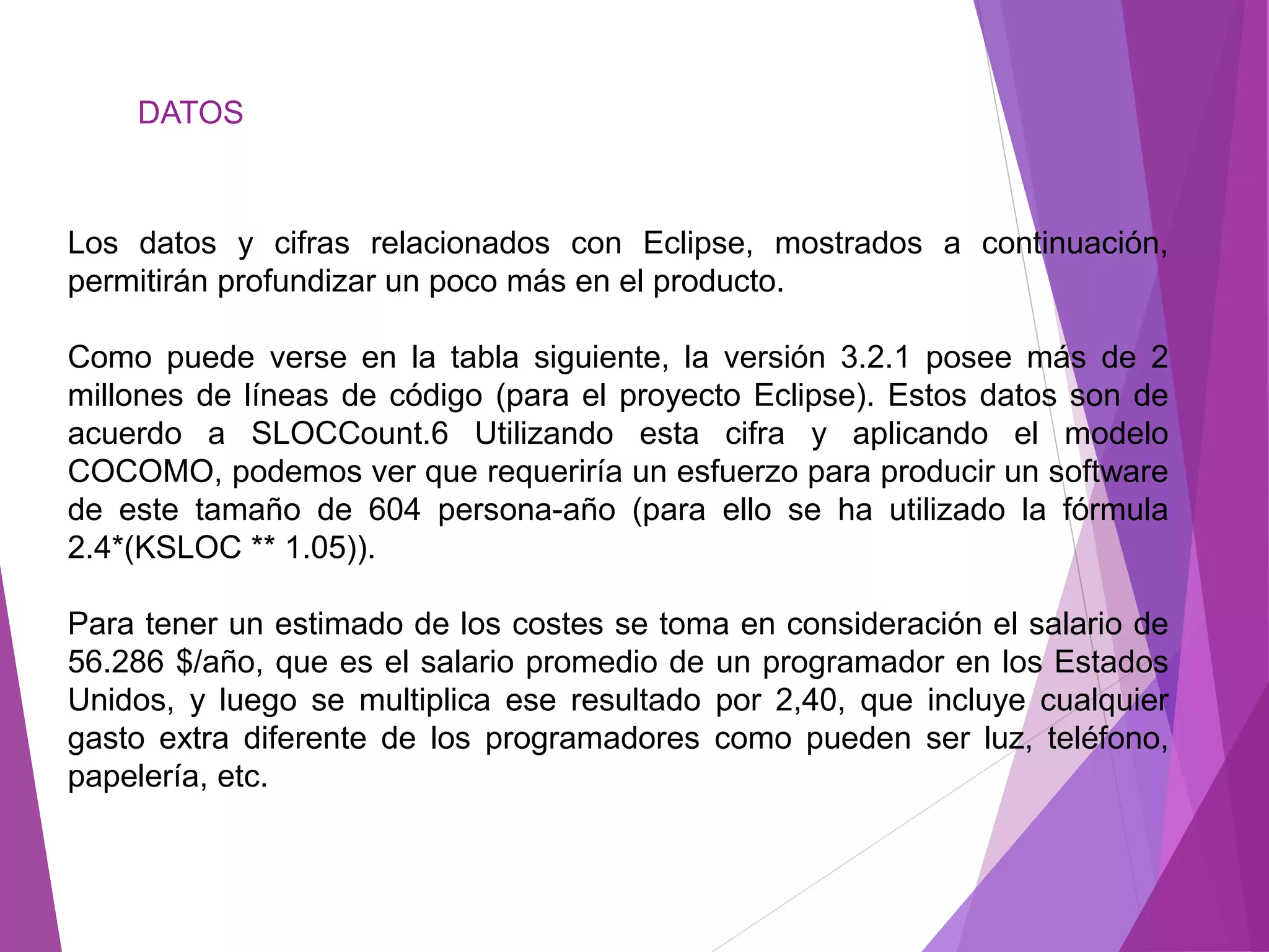 DATOS
Los datos y cifras relacionados con Eclipse, mostrados a continuación,
permitirán profundizar un poco más en el producto.
Como puede verse en la tabla siguiente, la versión 3.2.1 posee más de 2
millones de líneas de código (para el proyecto Eclipse). Estos datos son de
acuerdo a SLOCCount.6 Utilizando esta cifra y aplicando el modelo
COCOMO, podemos ver que requeriría un esfuerzo para producir un software
de este tamaño de 604 persona-año (para ello se ha utilizado la fórmula
2.4*(KSLOC ** 1.05)).
Para tener un estimado de los costes se toma en consideración el salario de
56.286 $/año, que es el salario promedio de un programador en los Estados
Unidos, y luego se multiplica ese resultado por 2,40, que incluye cualquier
gasto extra diferente de los programadores como pueden ser luz, teléfono,
papelería, etc.
 