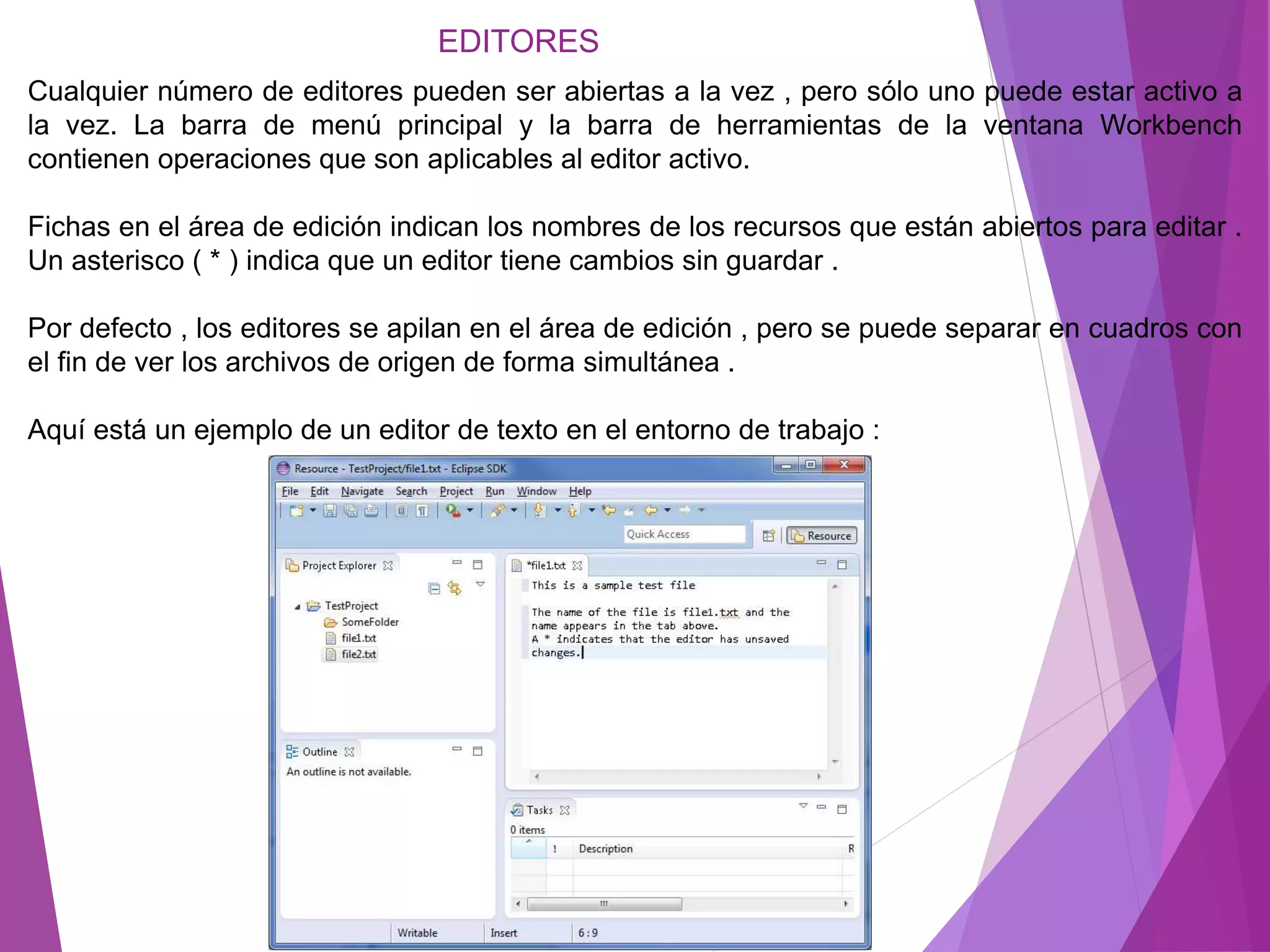 EDITORES
Cualquier número de editores pueden ser abiertas a la vez , pero sólo uno puede estar activo a
la vez. La barra de menú principal y la barra de herramientas de la ventana Workbench
contienen operaciones que son aplicables al editor activo.
Fichas en el área de edición indican los nombres de los recursos que están abiertos para editar .
Un asterisco ( * ) indica que un editor tiene cambios sin guardar .
Por defecto , los editores se apilan en el área de edición , pero se puede separar en cuadros con
el fin de ver los archivos de origen de forma simultánea .
Aquí está un ejemplo de un editor de texto en el entorno de trabajo :
 