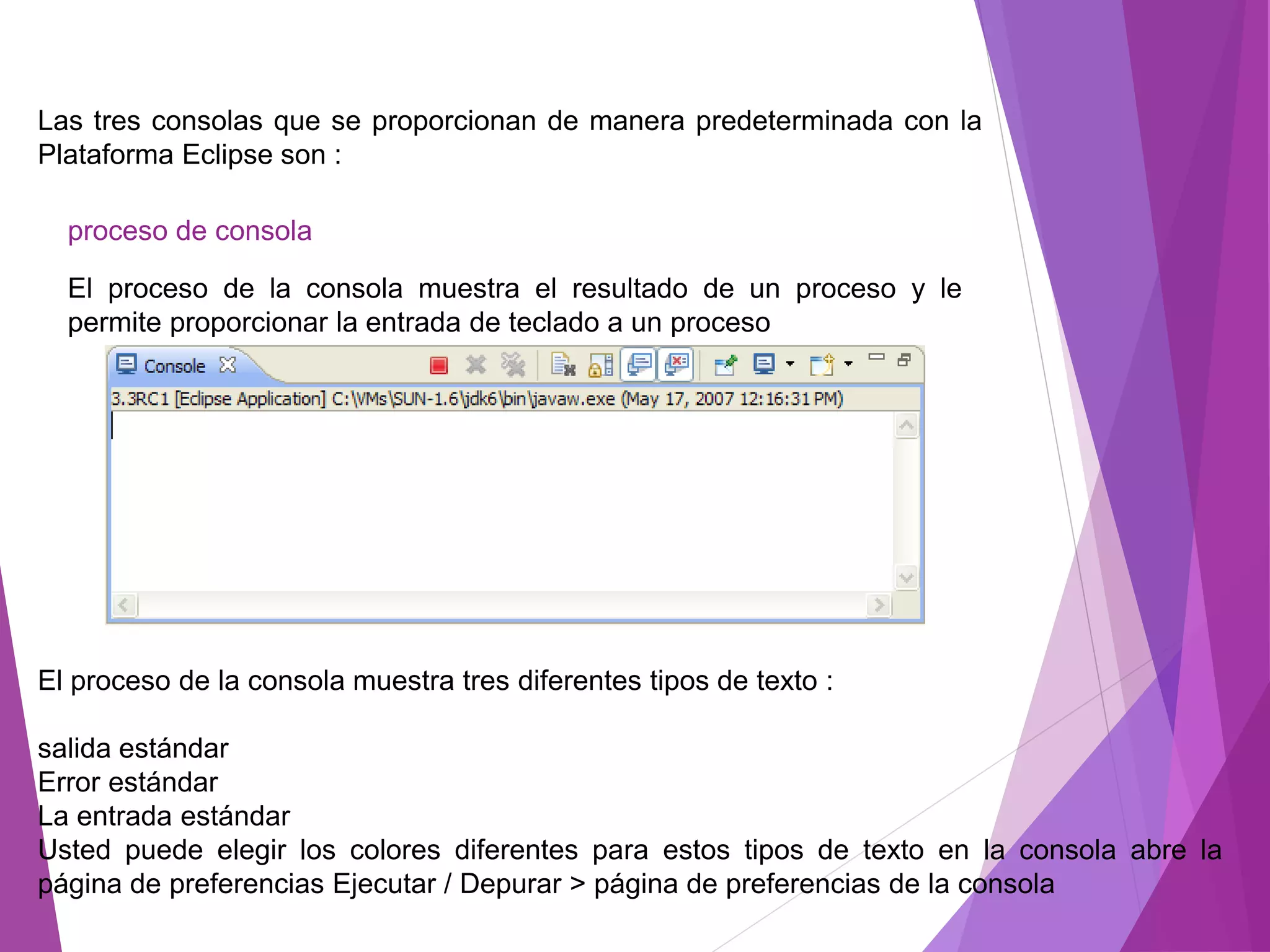 Las tres consolas que se proporcionan de manera predeterminada con la
Plataforma Eclipse son :
proceso de consola
El proceso de la consola muestra el resultado de un proceso y le
permite proporcionar la entrada de teclado a un proceso
El proceso de la consola muestra tres diferentes tipos de texto :
salida estándar
Error estándar
La entrada estándar
Usted puede elegir los colores diferentes para estos tipos de texto en la consola abre la
página de preferencias Ejecutar / Depurar > página de preferencias de la consola
 